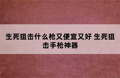 生死狙击什么枪又便宜又好 生死狙击手枪神器